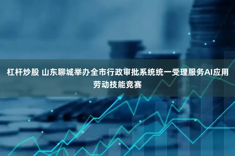 杠杆炒股 山东聊城举办全市行政审批系统统一受理服务AI应用劳动技能竞赛