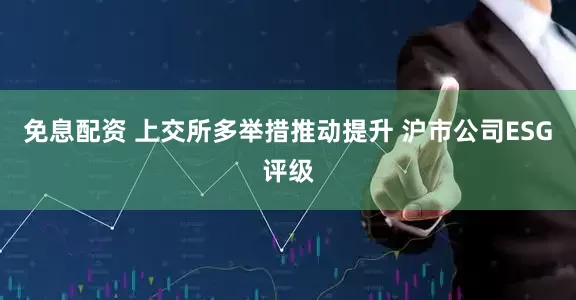 免息配资 上交所多举措推动提升 沪市公司ESG评级