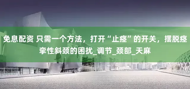 免息配资 只需一个方法，打开“止痉”的开关，摆脱痉挛性斜颈的困扰_调节_颈部_天麻