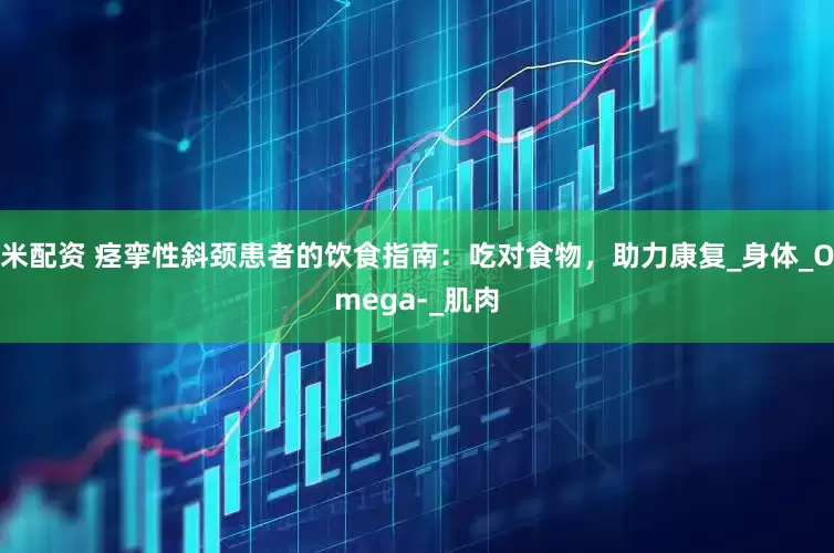 米配资 痉挛性斜颈患者的饮食指南：吃对食物，助力康复_身体_Omega-_肌肉
