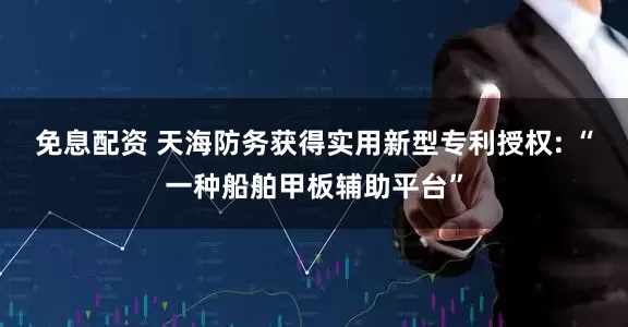 免息配资 天海防务获得实用新型专利授权: “一种船舶甲板辅助平台”