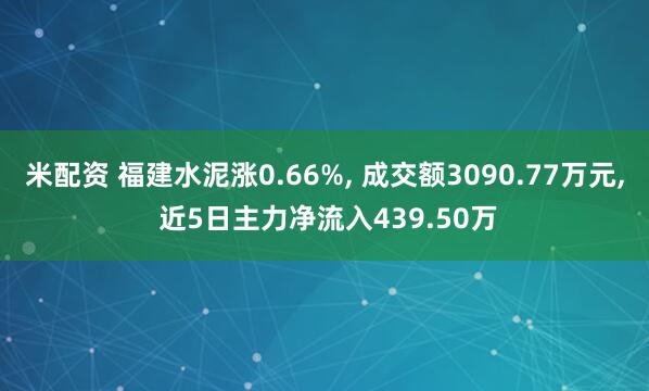 米配资 福建水泥涨0.66%, 成交额3090.77万元, 近5日主力净流入439.50万