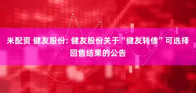 米配资 健友股份: 健友股份关于“健友转债”可选择回售结果的公告