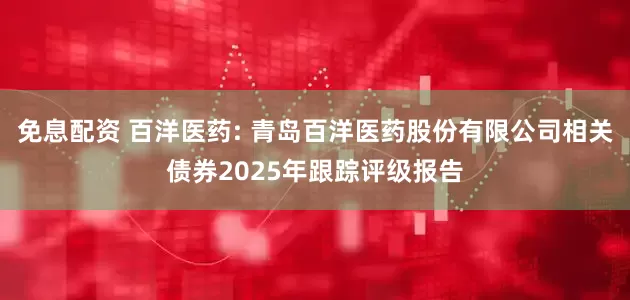 免息配资 百洋医药: 青岛百洋医药股份有限公司相关债券2025年跟踪评级报告