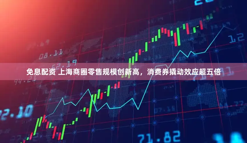 免息配资 上海商圈零售规模创新高，消费券撬动效应超五倍