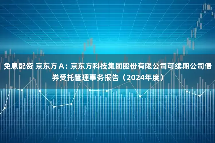 免息配资 京东方A: 京东方科技集团股份有限公司可续期公司债券受托管理事务报告(2024年度)