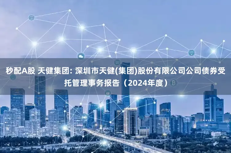 秒配A股 天健集团: 深圳市天健(集团)股份有限公司公司债券受托管理事务报告(2024年度)