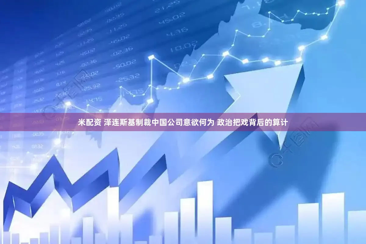 米配资 泽连斯基制裁中国公司意欲何为 政治把戏背后的算计