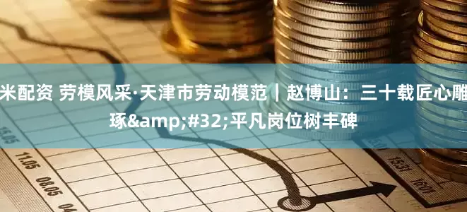 米配资 劳模风采·天津市劳动模范｜赵博山：三十载匠心雕琢&#32;平凡岗位树丰碑