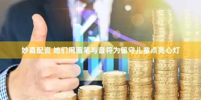 妙嘉配资 她们用画笔与音符为留守儿童点亮心灯