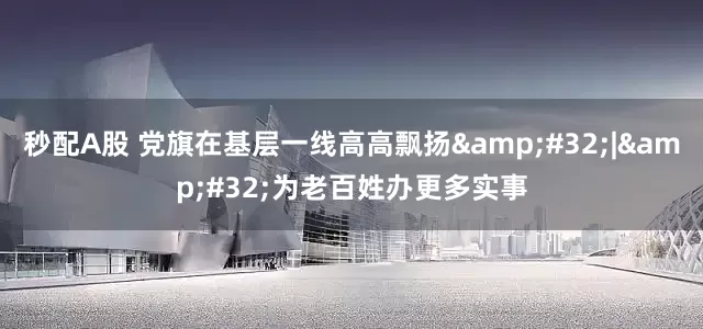 秒配A股 党旗在基层一线高高飘扬&#32;|&#32;为老百姓办更多实事