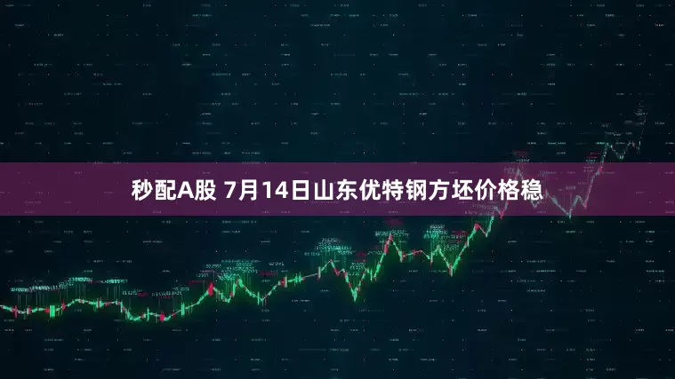 秒配A股 7月14日山东优特钢方坯价格稳