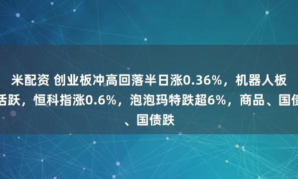 米配资 创业板冲高回落半日涨0.36%，机器人板块活跃，恒科指涨0.6%，泡泡玛特跌超6%，商品、国债跌