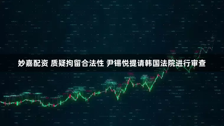 妙嘉配资 质疑拘留合法性 尹锡悦提请韩国法院进行审查