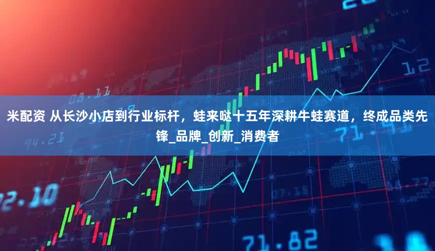 米配资 从长沙小店到行业标杆，蛙来哒十五年深耕牛蛙赛道，终成品类先锋_品牌_创新_消费者
