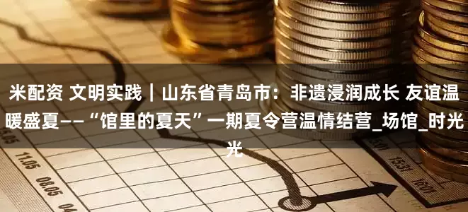 米配资 文明实践｜山东省青岛市：非遗浸润成长 友谊温暖盛夏——“馆里的夏天”一期夏令营温情结营_场馆_时光