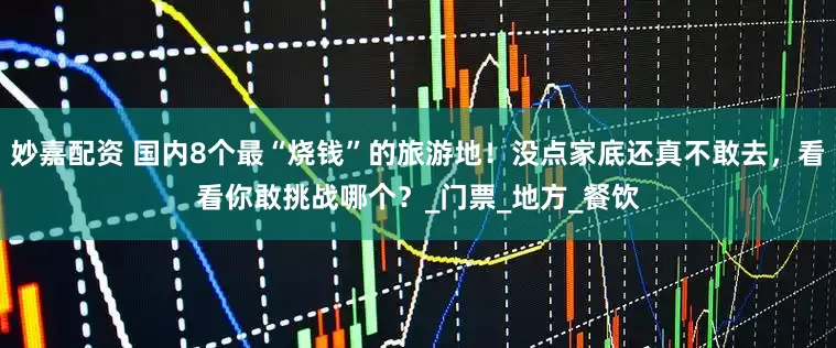 妙嘉配资 国内8个最“烧钱”的旅游地！没点家底还真不敢去，看看你敢挑战哪个？_门票_地方_餐饮
