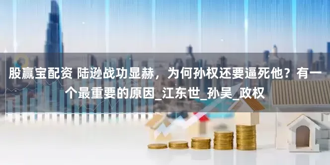 股赢宝配资 陆逊战功显赫，为何孙权还要逼死他？有一个最重要的原因_江东世_孙吴_政权