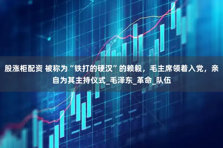 股涨柜配资 被称为“铁打的硬汉”的赖毅，毛主席领着入党，亲自为其主持仪式_毛泽东_革命_队伍