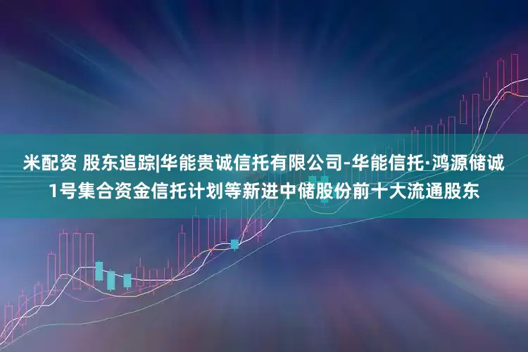 米配资 股东追踪|华能贵诚信托有限公司-华能信托·鸿源储诚1号集合资金信托计划等新进中储股份前十大流通股东