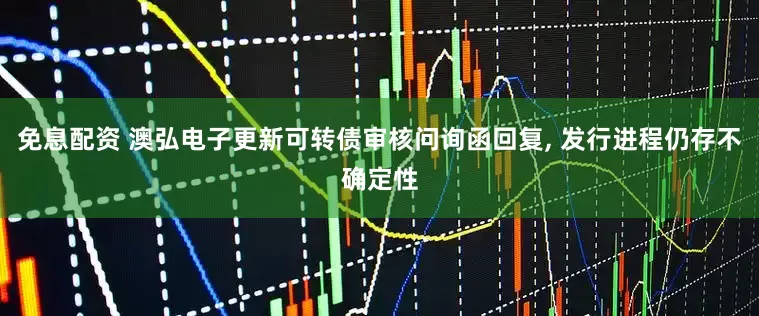 免息配资 澳弘电子更新可转债审核问询函回复, 发行进程仍存不确定性