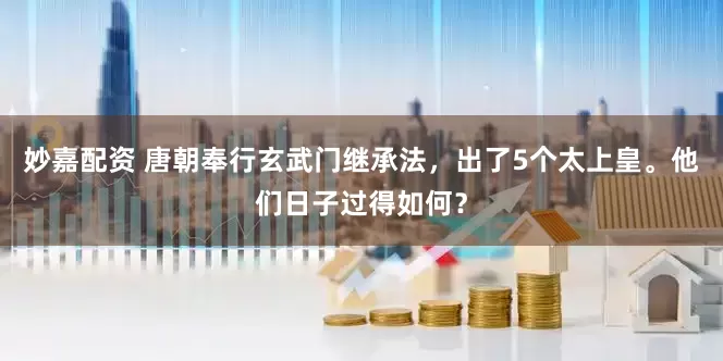 妙嘉配资 唐朝奉行玄武门继承法，出了5个太上皇。他们日子过得如何？