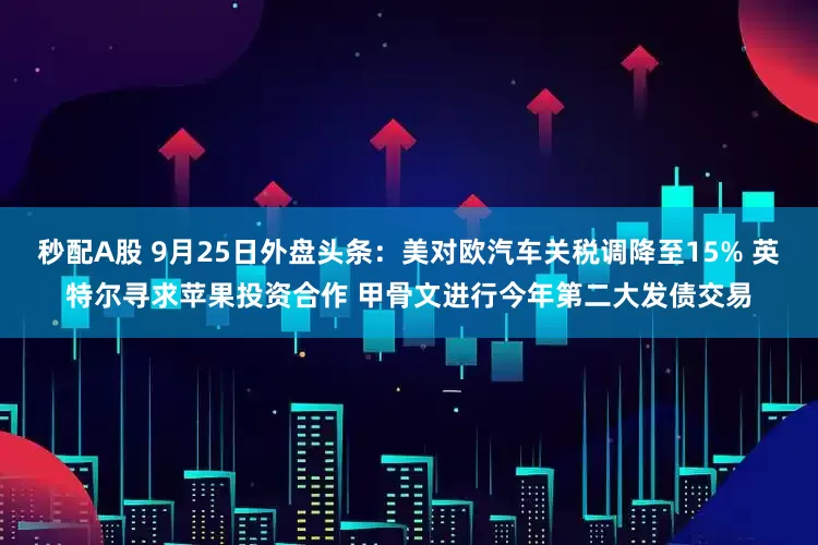 秒配A股 9月25日外盘头条：美对欧汽车关税调降至15% 英特尔寻求苹果投资合作 甲骨文进行今年第二大发债交易