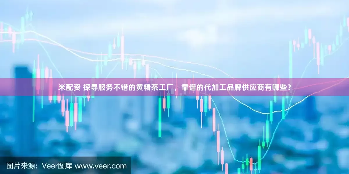 米配资 探寻服务不错的黄精茶工厂，靠谱的代加工品牌供应商有哪些？