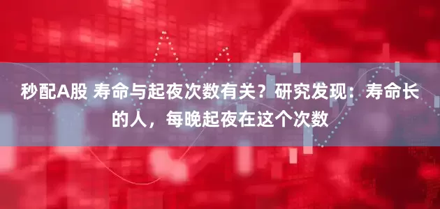 秒配A股 寿命与起夜次数有关？研究发现：寿命长的人，每晚起夜在这个次数